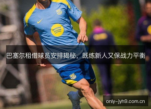 巴塞尔租借球员安排揭秘,既练新人又保战力平衡 巴塞尔租借球员安排揭秘,既练新人又保战力平衡