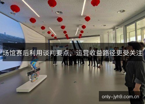 场馆赛后利用谈判要点,运营收益路径更受关注 场馆赛后利用谈判要点,运营收益路径更受关注